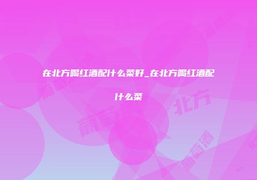 在北方喝红酒配什么菜好_在北方喝红酒配什么菜