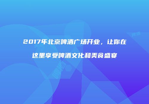 2017年北京啤酒广场开业，让你在这里享受啤酒文化和美食盛宴