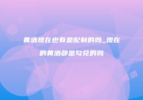 黄酒现在也有是配制的吗_现在的黄酒都是勾兑的吗
