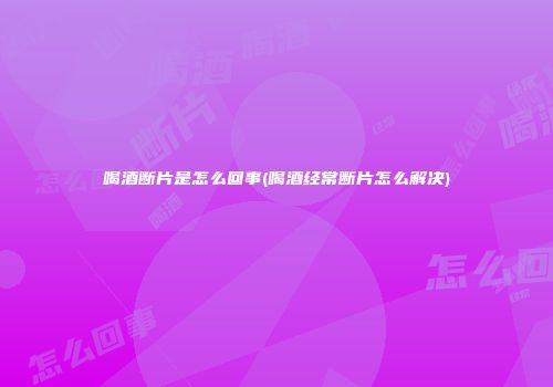 喝酒断片是怎么回事(喝酒经常断片怎么解决)