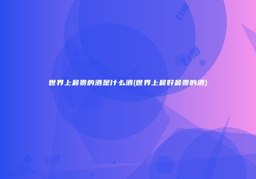 世界上最贵的酒是什么酒(世界上最好最贵的酒)