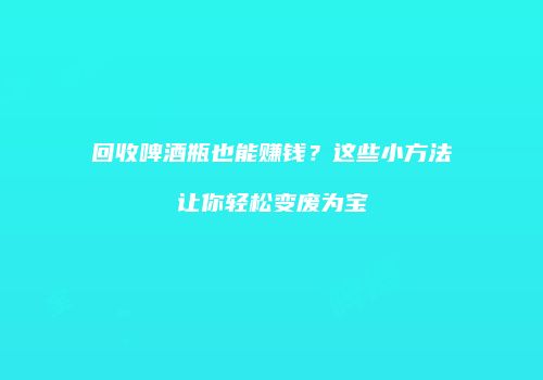 回收啤酒瓶也能赚钱？这些小方法让你轻松变废为宝