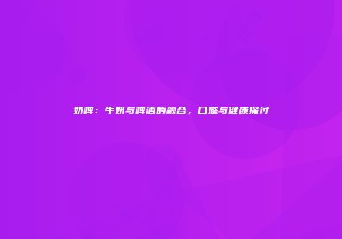 奶啤：牛奶与啤酒的融合，口感与健康探讨