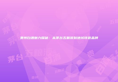 贵州白酒魅力探秘：从茅台五粮液到地域特色品牌