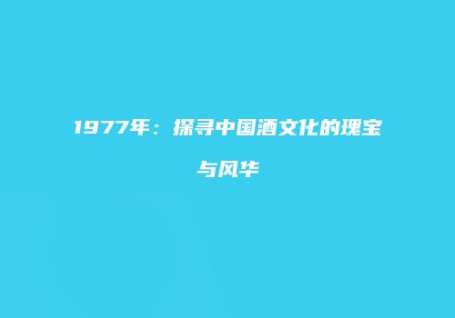 1977年：探寻中国酒文化的瑰宝与风华