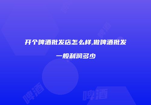 开个啤酒批发店怎么样,做啤酒批发一般利润多少