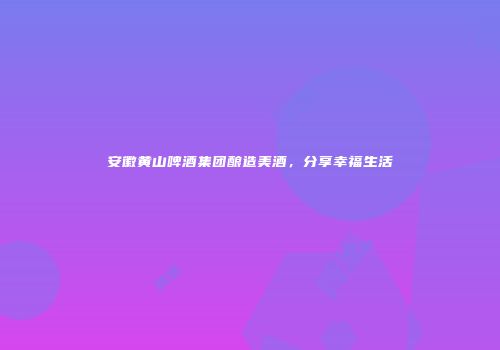 安徽黄山啤酒集团酿造美酒，分享幸福生活