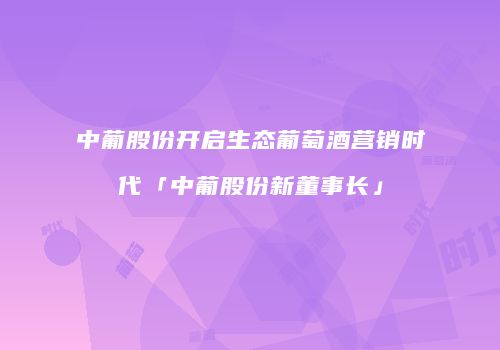 中葡股份开启生态葡萄酒营销时代「中葡股份新董事长」