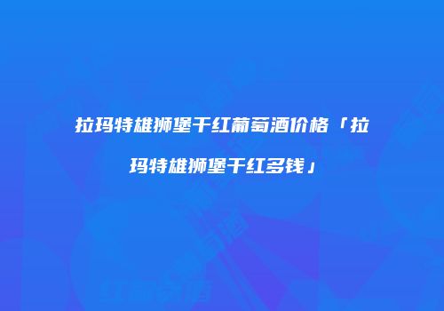 拉玛特雄狮堡干红葡萄酒价格「拉玛特雄狮堡干红多钱」