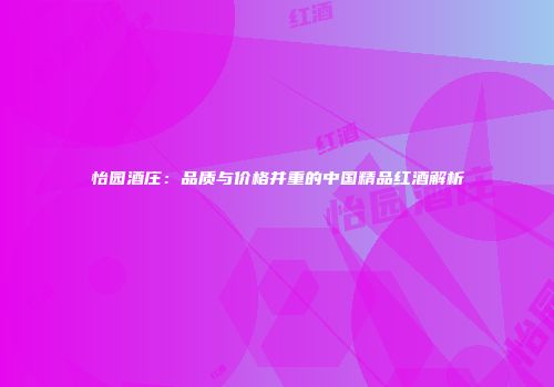 怡园酒庄：品质与价格并重的中国精品红酒解析