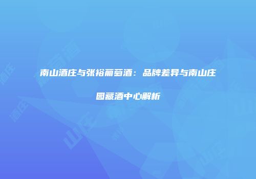 南山酒庄与张裕葡萄酒：品牌差异与南山庄园藏酒中心解析