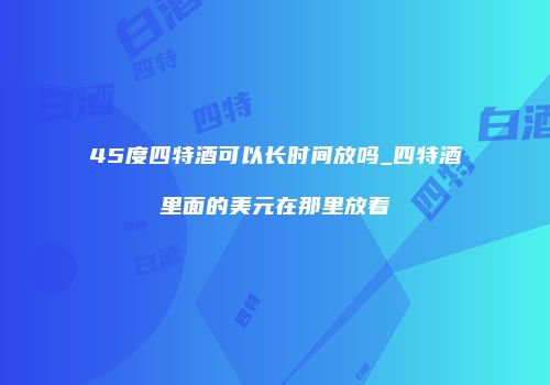 45度四特酒可以长时间放吗_四特酒里面的美元在那里放着