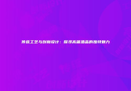 传统工艺与创新设计：探寻高端酒品的独特魅力