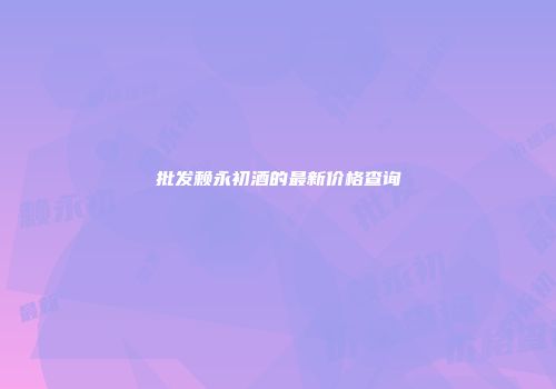 批发赖永初酒的最新价格查询
