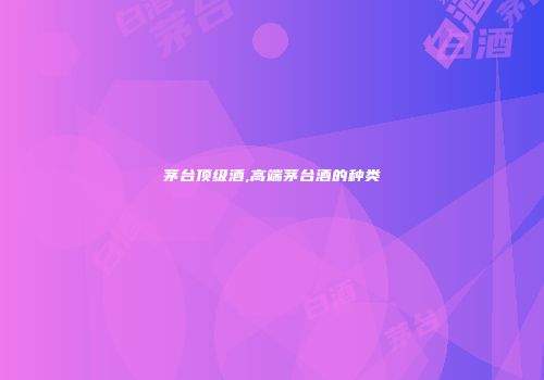 茅台顶级酒,高端茅台酒的种类