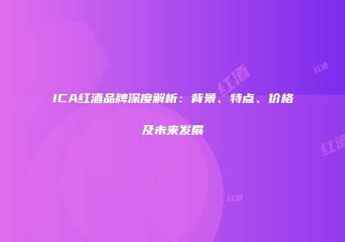 ICA红酒品牌深度解析：背景、特点、价格及未来发展