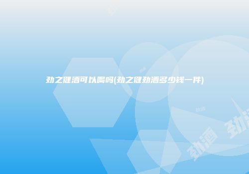 劲之健酒可以喝吗(劲之健劲酒多少钱一件)