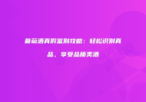葡萄酒真假鉴别攻略：轻松识别真品，享受品质美酒