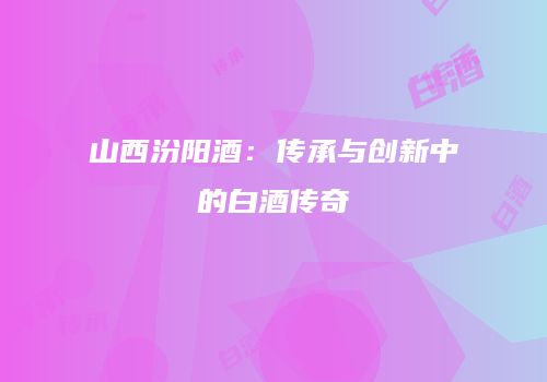山西汾阳酒：传承与创新中的白酒传奇