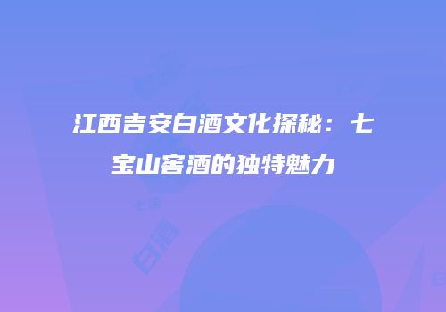 江西吉安白酒文化探秘：七宝山窖酒的独特魅力