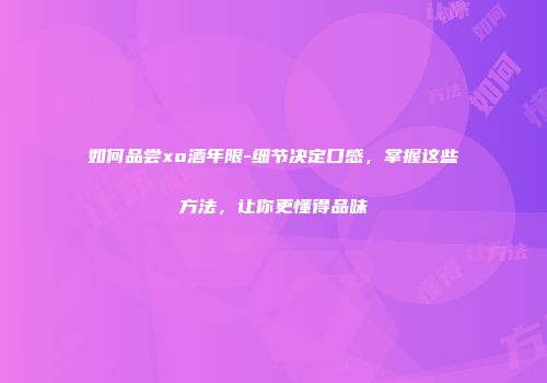 如何品尝xo酒年限-细节决定口感，掌握这些方法，让你更懂得品味