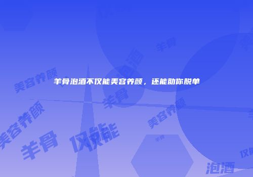 羊骨泡酒不仅能美容养颜，还能助你脱单