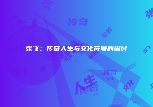 张飞：传奇人生与文化符号的探讨