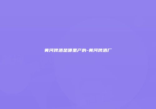 黄河啤酒是哪里产的-黄河啤酒厂