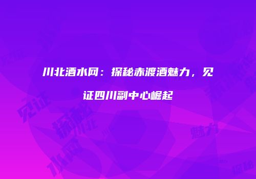 川北酒水网：探秘赤渡酒魅力，见证四川副中心崛起