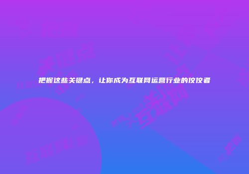 把握这些关键点，让你成为互联网运营行业的佼佼者