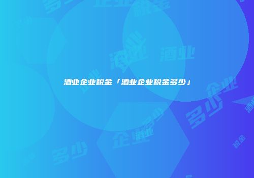 酒业企业税金「酒业企业税金多少」