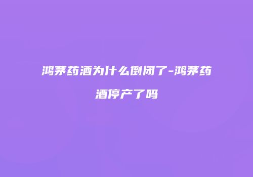 鸿茅药酒为什么倒闭了-鸿茅药酒停产了吗