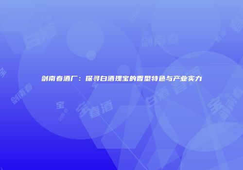 剑南春酒厂：探寻白酒瑰宝的香型特色与产业实力