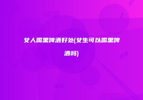 女人喝黑啤酒好处(女生可以喝黑啤酒吗)