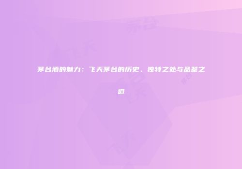茅台酒的魅力：飞天茅台的历史、独特之处与品鉴之道