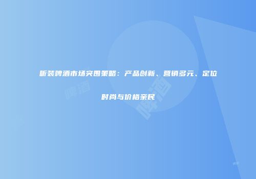 听装啤酒市场突围策略：产品创新、营销多元、定位时尚与价格亲民