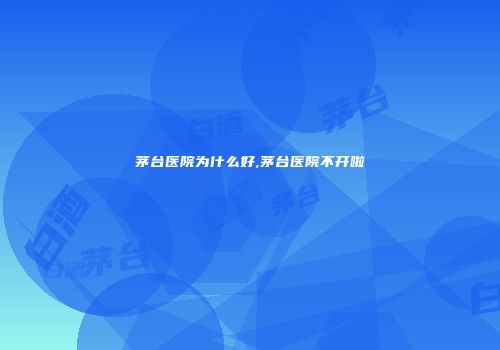 茅台医院为什么好,茅台医院不开啦