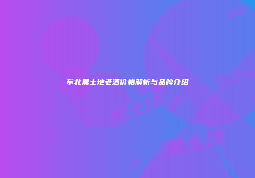 东北黑土地老酒价格解析与品牌介绍