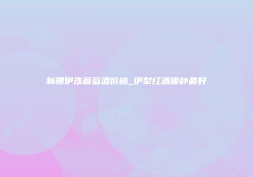 新疆伊珠葡萄酒价格_伊犁红酒哪种最好