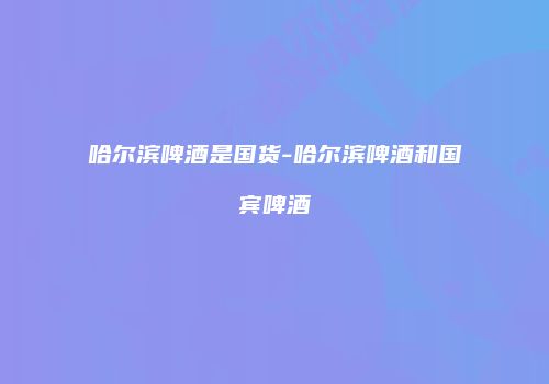 哈尔滨啤酒是国货-哈尔滨啤酒和国宾啤酒