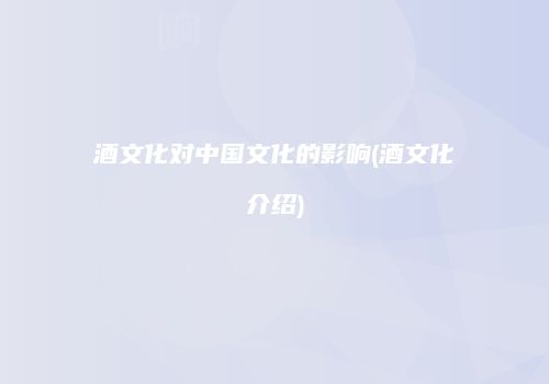 酒文化对中国文化的影响(酒文化介绍)