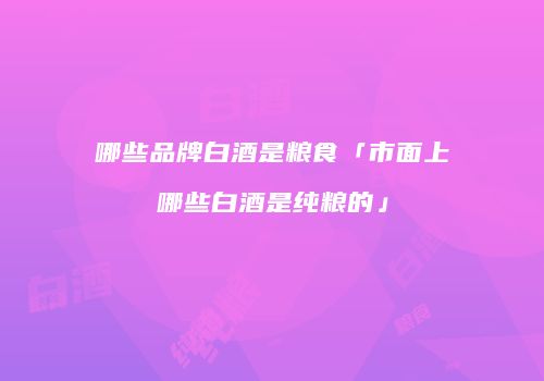哪些品牌白酒是粮食「市面上哪些白酒是纯粮的」