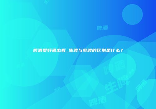 啤酒爱好者必看_生啤与鲜啤的区别是什么？