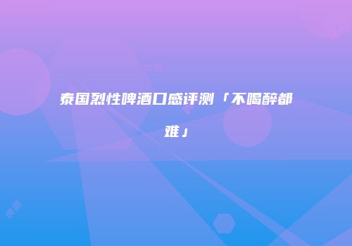 泰国烈性啤酒口感评测「不喝醉都难」
