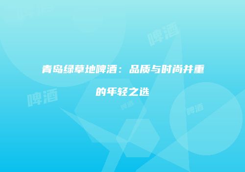 青岛绿草地啤酒：品质与时尚并重的年轻之选