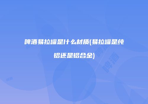 啤酒易拉罐是什么材质(易拉罐是纯铝还是铝合金)