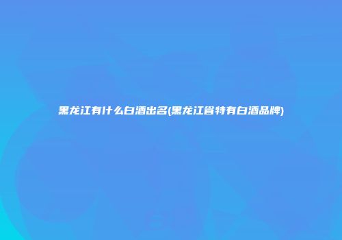 黑龙江有什么白酒出名(黑龙江省特有白酒品牌)