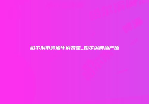 哈尔滨市啤酒年消费量_哈尔滨啤酒产值