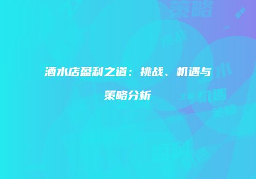酒水店盈利之道：挑战、机遇与策略分析