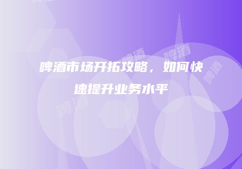 啤酒市场开拓攻略，如何快速提升业务水平